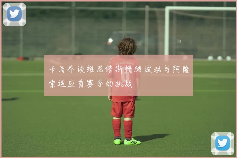 卡马乔谈维尼修斯情绪波动与阿隆索适应首赛季的挑战