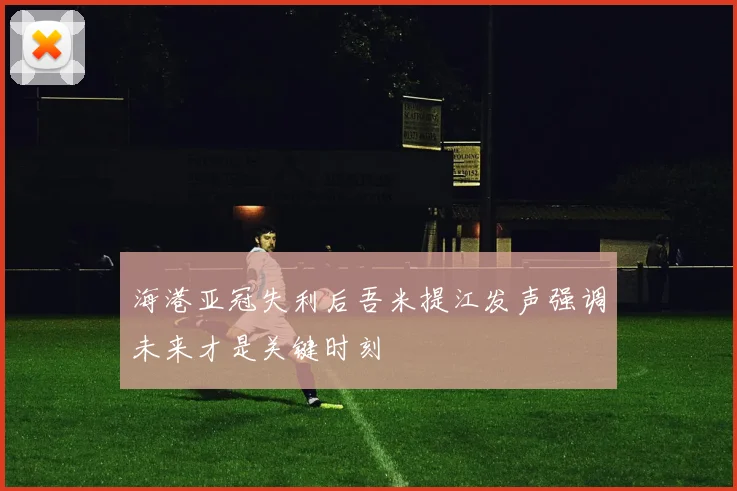 海港亚冠失利后吾米提江发声强调未来才是关键时刻