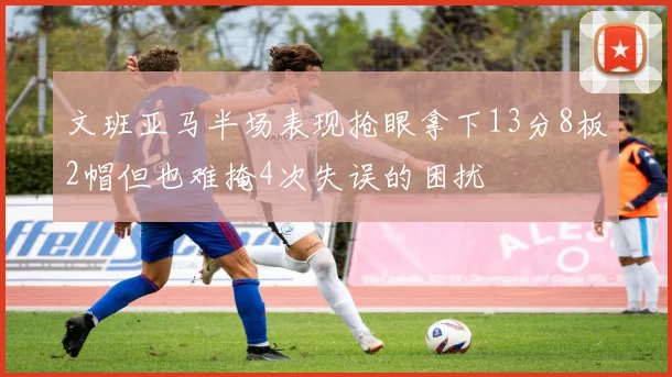 文班亚马半场表现抢眼拿下13分8板2帽但也难掩4次失误的困扰