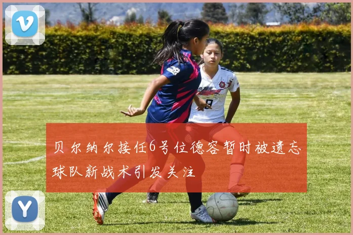 贝尔纳尔接任6号位德容暂时被遗忘球队新战术引发关注