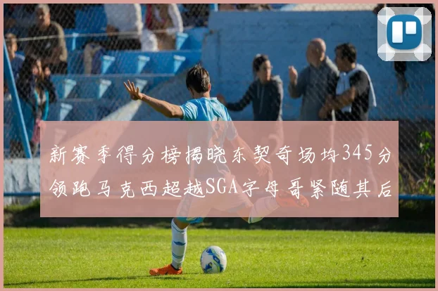 新赛季得分榜揭晓东契奇场均345分领跑马克西超越SGA字母哥紧随其后