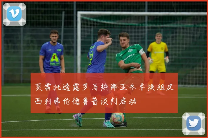 莫雷托透露罗马热那亚冬季换租皮西利弗伦德鲁普谈判启动