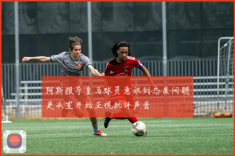 阿斯报导皇马球员意识到态度问题更衣室开始正视批评声音