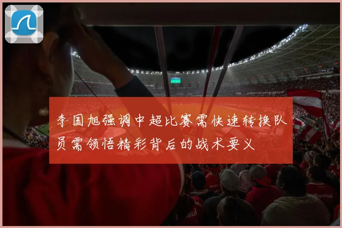 李国旭强调中超比赛需快速转换队员需领悟精彩背后的战术要义