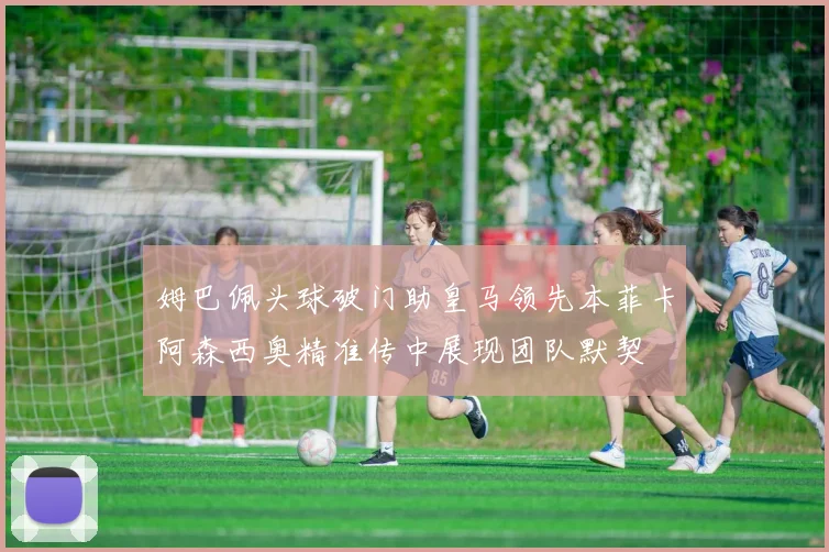 姆巴佩头球破门助皇马领先本菲卡阿森西奥精准传中展现团队默契
