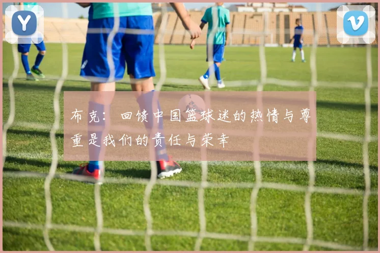 布克：回馈中国篮球迷的热情与尊重是我们的责任与荣幸
