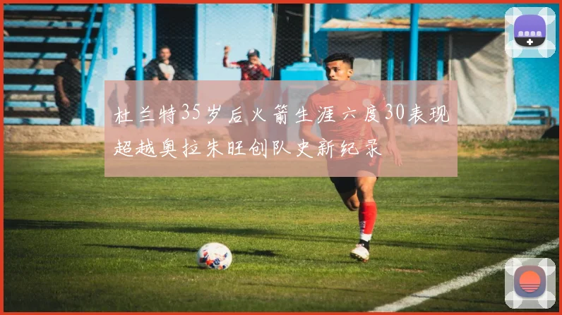 杜兰特35岁后火箭生涯六度30表现超越奥拉朱旺创队史新纪录