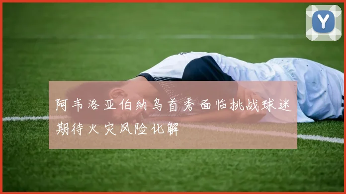 阿韦洛亚伯纳乌首秀面临挑战球迷期待火灾风险化解