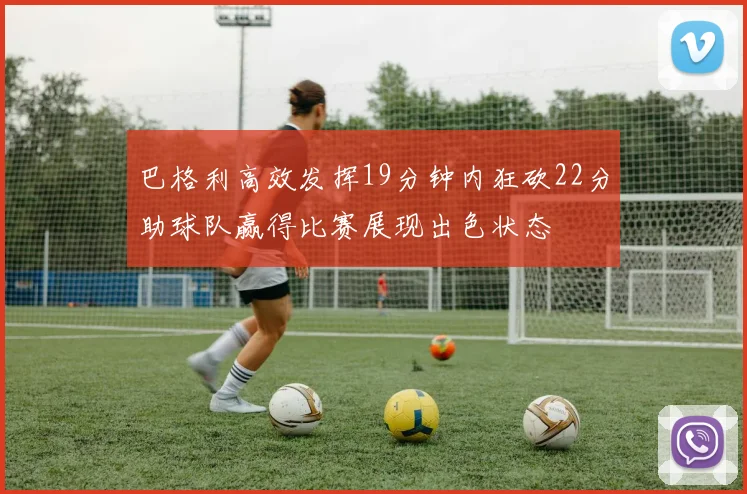 巴格利高效发挥19分钟内狂砍22分助球队赢得比赛展现出色状态
