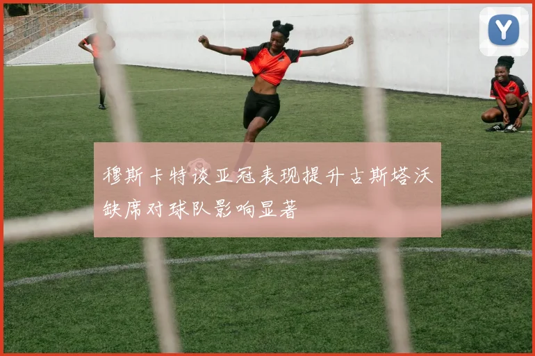 穆斯卡特谈亚冠表现提升古斯塔沃缺席对球队影响显著