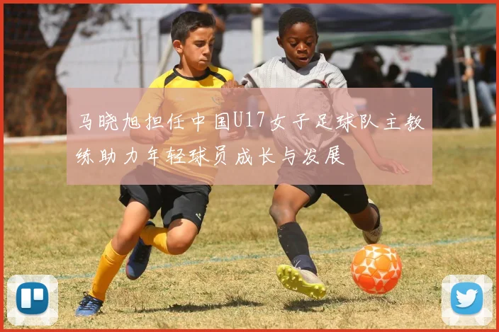 马晓旭担任中国U17女子足球队主教练助力年轻球员成长与发展