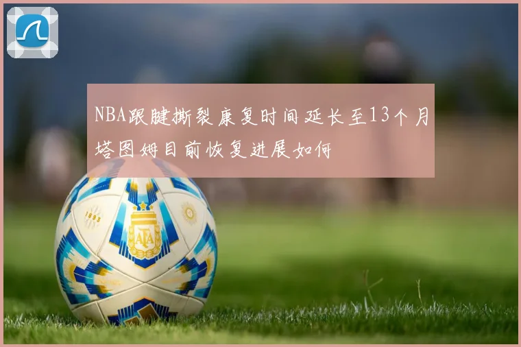 NBA跟腱撕裂康复时间延长至13个月塔图姆目前恢复进展如何