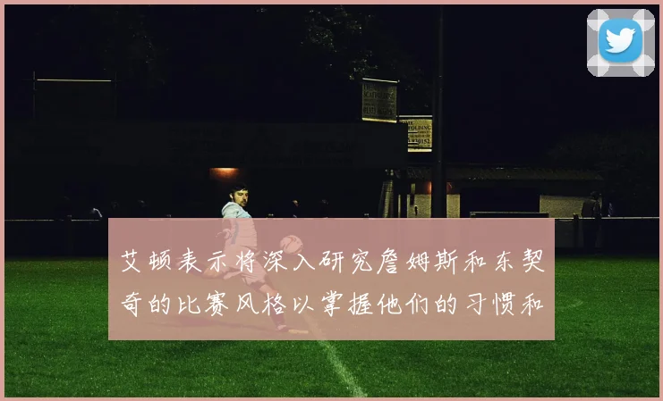 艾顿表示将深入研究詹姆斯和东契奇的比赛风格以掌握他们的习惯和偏好